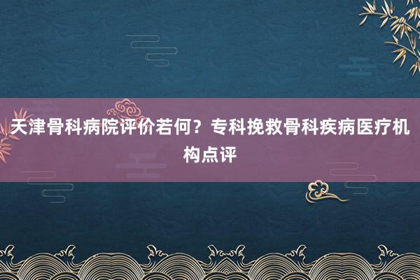 天津骨科病院评价若何？专科挽救骨科疾病医疗机构点评